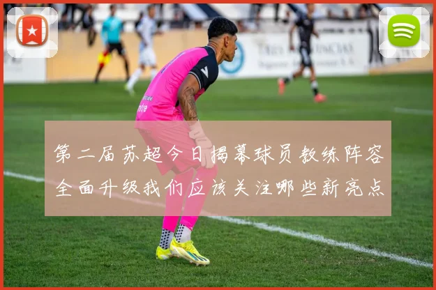 第二届苏超今日揭幕球员教练阵容全面升级我们应该关注哪些新亮点
