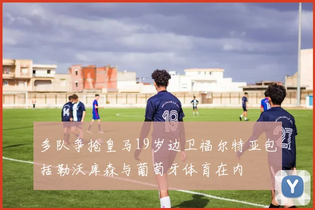 多队争抢皇马19岁边卫福尔特亚包括勒沃库森与葡萄牙体育在内