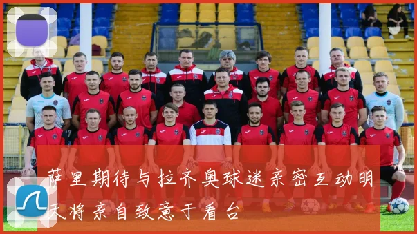 萨里期待与拉齐奥球迷亲密互动明天将亲自致意于看台